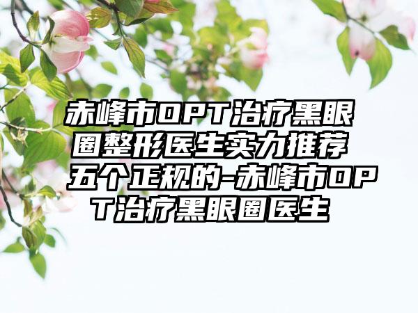 赤峰市OPT治疗黑眼圈整形医生实力推荐五个正规的-赤峰市OPT治疗黑眼圈医生