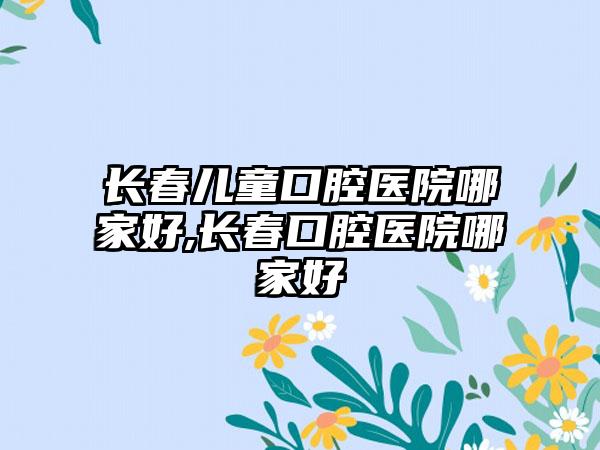 长春儿童口腔医院哪家好,长春口腔医院哪家好