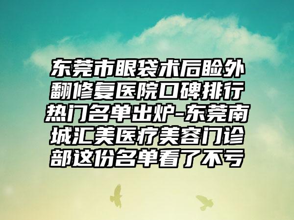 东莞市眼袋术后睑外翻修复医院口碑排行热门名单出炉-东莞南城汇美医疗美容门诊部这份名单看了不亏