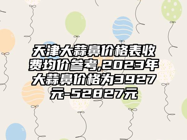 天津大蒜鼻价格表收费均价参考,2023年大蒜鼻价格为3927元-52827元