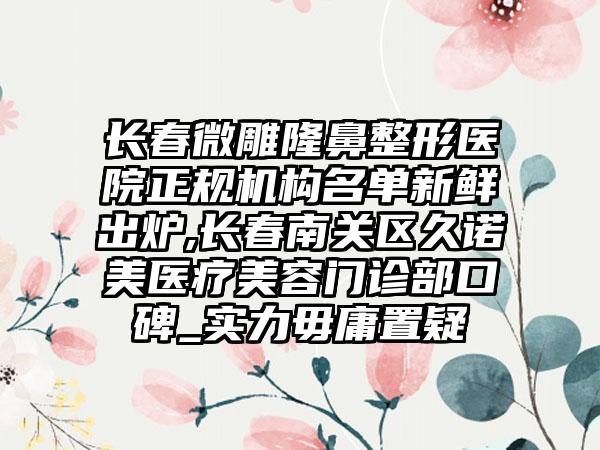 长春微雕七元医院正规机构名单新鲜出炉,长春南关区久诺美医疗美容门诊部口碑_实力毋庸置疑