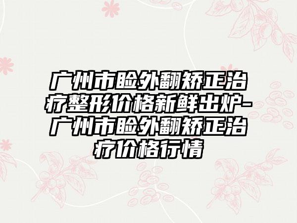 广州市睑外翻矫正治疗整形价格新鲜出炉-广州市睑外翻矫正治疗价格行情