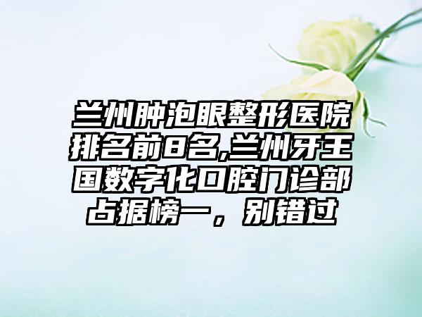 兰州肿泡眼整形医院排名前8名,兰州牙王国数字化口腔门诊部占据榜一，别错过