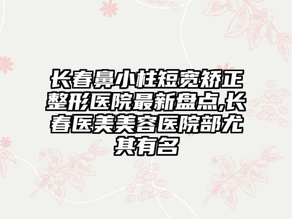 长春鼻小柱短宽矫正整形医院非常新盘点,长春医美美容医院部尤其有名