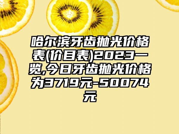 哈尔滨牙齿抛光价格表(价目表)2023一览,今日牙齿抛光价格为3719元-50074元