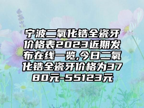 宁波二氧化锆全瓷牙价格表2023近期发布在线一览,今日二氧化锆全瓷牙价格为3780元-55123元