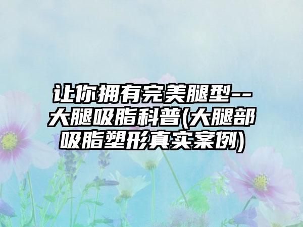 让你拥有理想腿型--大腿吸脂科普(大腿部吸脂塑形真实实例)