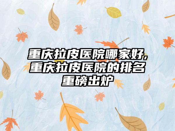 重庆拉皮医院哪家好,重庆拉皮医院的排名重磅出炉