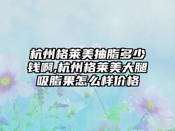 杭州格莱美抽脂多少钱啊,杭州格莱美大腿吸脂果怎么样价格