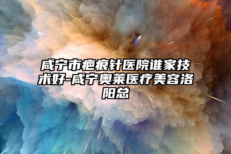 咸宁市疤痕针医院谁家技术好-咸宁奥莱医疗美容洛阳总