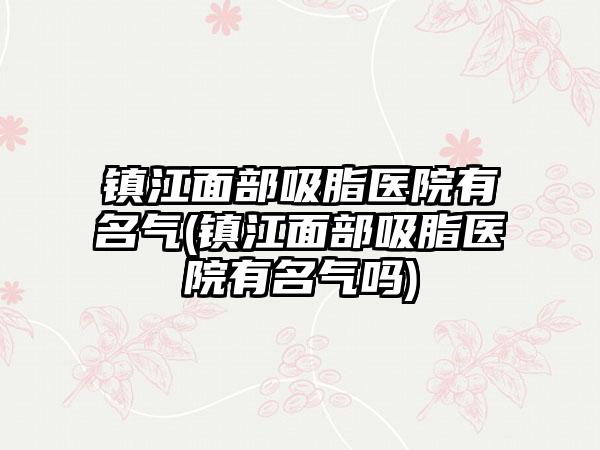 镇江面部吸脂医院有名气(镇江面部吸脂医院有名气吗)