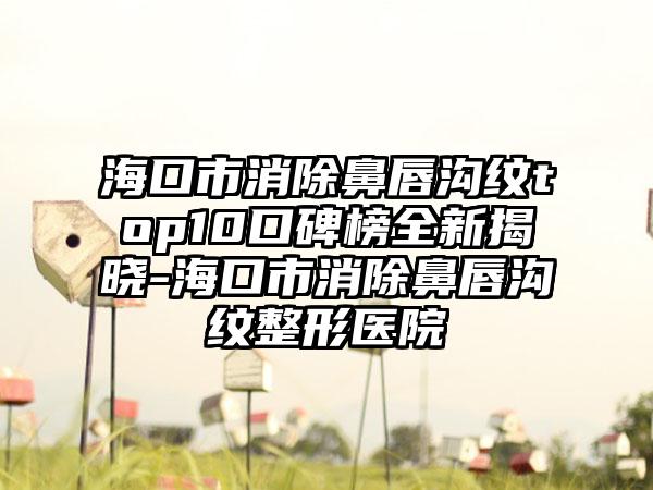 海口市消除鼻唇沟纹top10口碑榜全新揭晓-海口市消除鼻唇沟纹整形医院