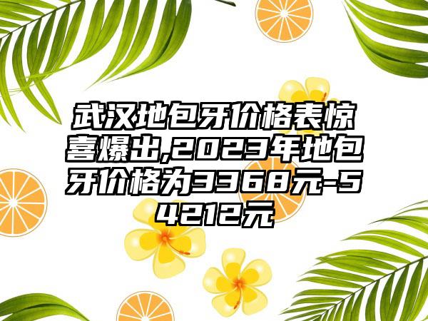 武汉地包牙价格表惊喜爆出,2023年地包牙价格为3368元-54212元