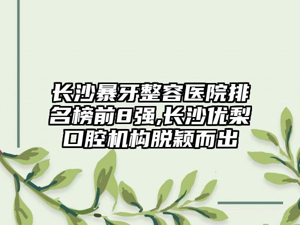 长沙暴牙整容医院排名榜前8强,长沙优梨口腔机构脱颖而出