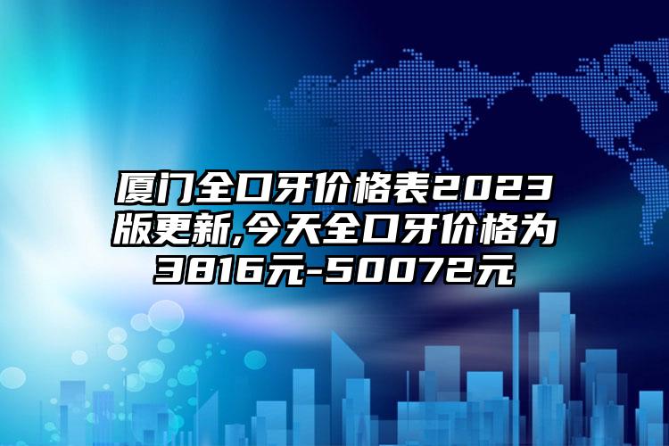 厦门全口牙价格表2023版更新,今天全口牙价格为3816元-50072元