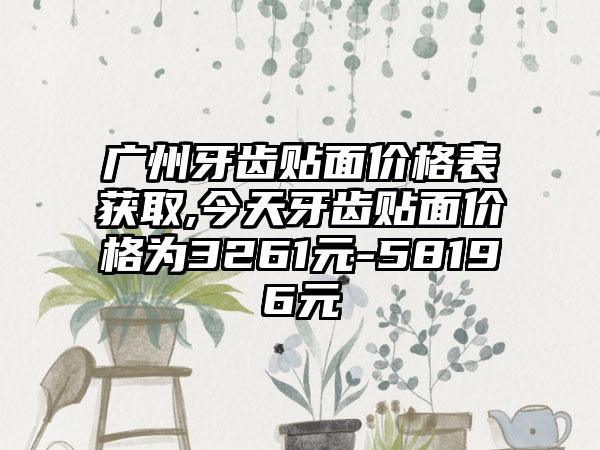 广州牙齿贴面价格表获取,今天牙齿贴面价格为3261元-58196元