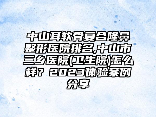 中山耳软骨复合七元医院排名,中山市三乡医院(卫生院)怎么样？2023体验实例分享