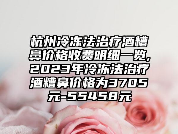 杭州冷冻法治疗酒糟鼻价格收费明细一览,2023年冷冻法治疗酒糟鼻价格为3705元-55458元