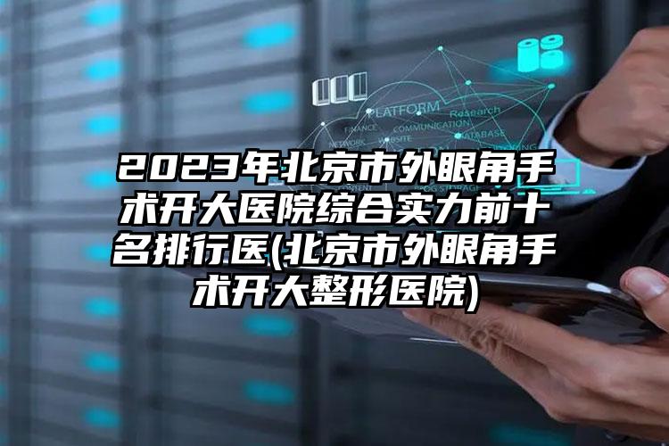 2023年北京市外眼角手术开大医院综合实力前十名排行医(北京市外眼角手术开大整形医院)