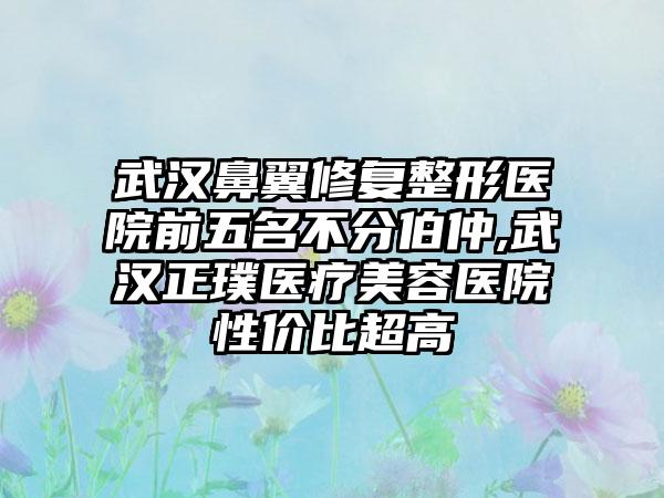 武汉鼻翼修复整形医院前五名不分伯仲,武汉正璞医疗美容医院性价比超高