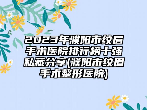 2023年濮阳市纹眉手术医院排行榜十强私藏分享(濮阳市纹眉手术整形医院)