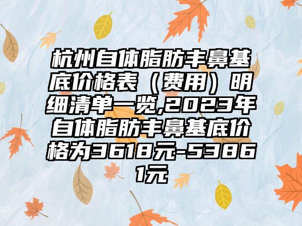 杭州自体脂肪丰鼻基底价格表（费用）明细清单一览,2023年自体脂肪丰鼻基底价格为3618元-53861元