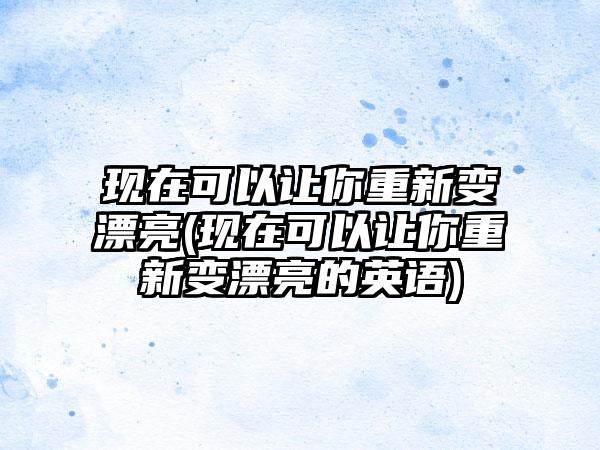 现在可以让你重新变漂亮(现在可以让你重新变漂亮的英语)