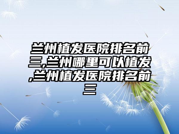 兰州植发医院排名前三,兰州哪里可以植发,兰州植发医院排名前三