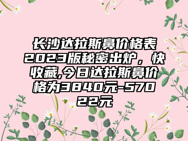 长沙达拉斯鼻价格表2023版秘密出炉，快收藏,今日达拉斯鼻价格为3840元-57022元