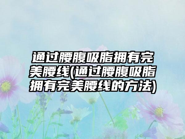 通过腰腹吸脂拥有理想腰线(通过腰腹吸脂拥有理想腰线的方法)