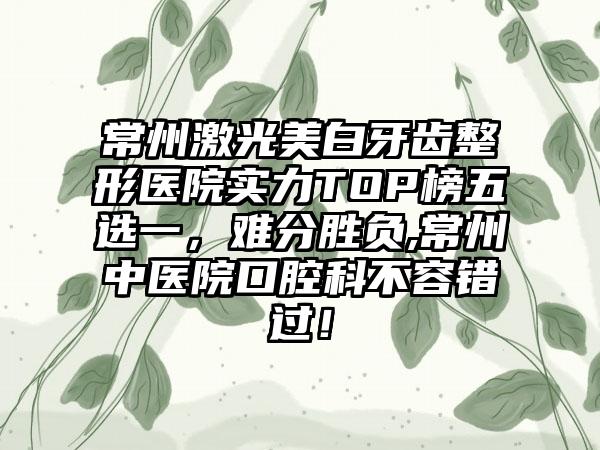 常州激光美白牙齿整形医院实力TOP榜五选一，难分胜负,常州中医院口腔科不容错过！