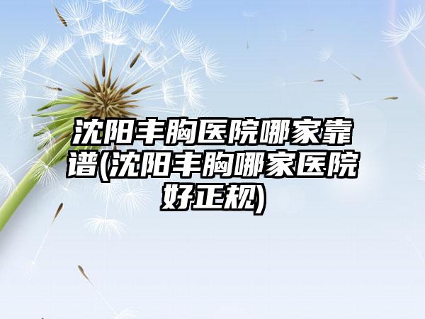 沈阳丰胸医院哪家靠谱(沈阳丰胸哪家医院好正规)