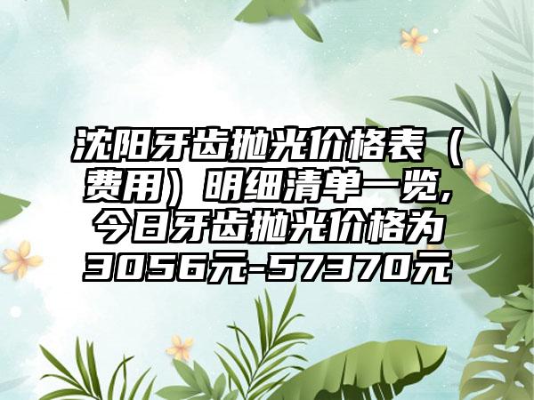 沈阳牙齿抛光价格表（费用）明细清单一览,今日牙齿抛光价格为3056元-57370元