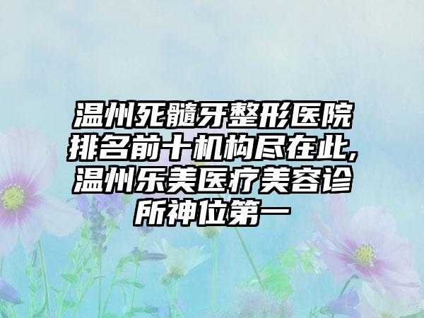 温州死髓牙整形医院排名前十机构尽在此,温州乐美医疗美容诊所神位第一