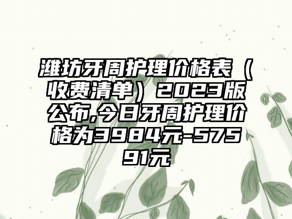 潍坊牙周护理价格表（收费清单）2023版公布,今日牙周护理价格为3984元-57591元