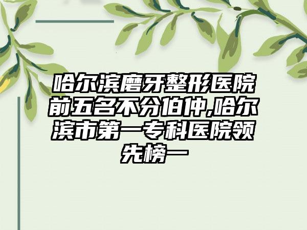 哈尔滨磨牙整形医院前五名不分伯仲,哈尔滨市第一专科医院领跑榜一