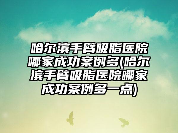 哈尔滨手臂吸脂医院哪家成功实例多(哈尔滨手臂吸脂医院哪家成功实例多一点)