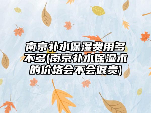 南京补水保湿费用多不多(南京补水保湿术的价格会不会很贵)