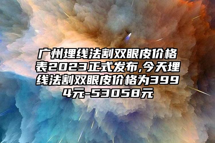 广州埋线法割双眼皮价格表2023正式发布,今天埋线法割双眼皮价格为3994元-53058元