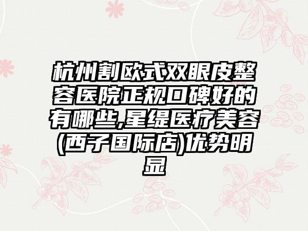 杭州割欧式双眼皮整容医院正规口碑好的有哪些,星缇医疗美容(西子国际店)优势明显