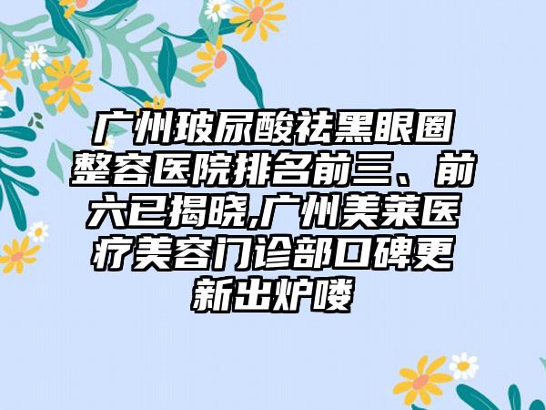 广州玻尿酸祛黑眼圈整容医院排名前三、前六已揭晓,广州美莱医疗美容门诊部口碑更新出炉喽