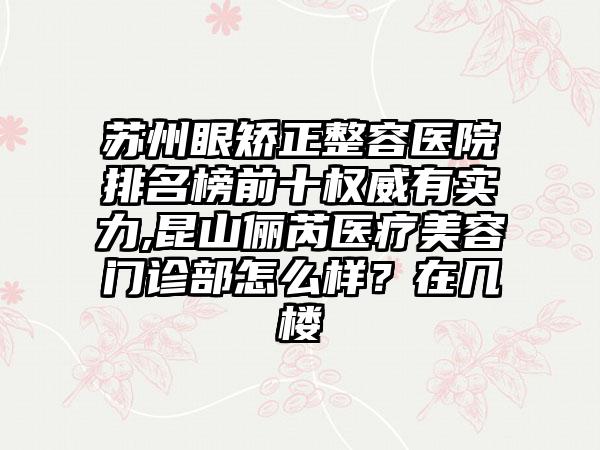 苏州眼矫正整容医院排名榜前十权威有实力,昆山俪芮医疗美容门诊部怎么样？在几楼