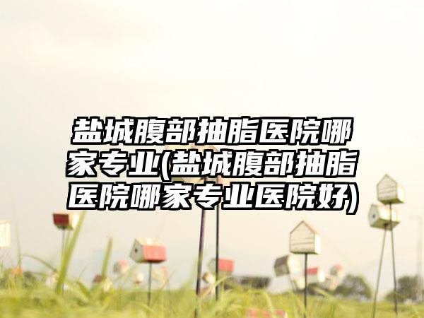 盐城腹部抽脂医院哪家正规(盐城腹部抽脂医院哪家正规医院好)