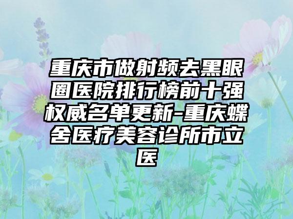 重庆市做射频去黑眼圈医院排行榜前十强权威名单更新-重庆蝶舍医疗美容诊所市立医