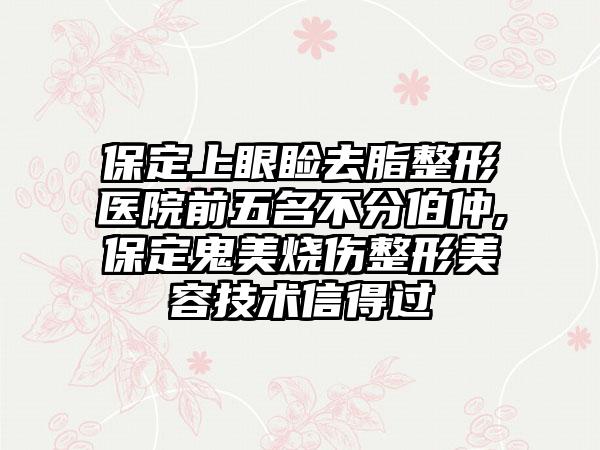 保定上眼睑去脂整形医院前五名不分伯仲,保定鬼美烧伤整形美容技术信得过