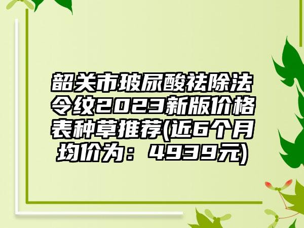 韶关市玻尿酸祛除法令纹2023新版价格表种草推荐(近6个月均价为：4939元)