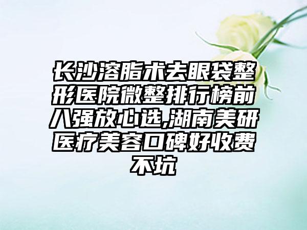 长沙溶脂术去眼袋整形医院微整排行榜前八强放心选,湖南美研医疗美容口碑好收费不坑