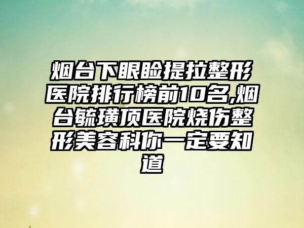 烟台下眼睑提拉整形医院排行榜前10名,烟台毓璜顶医院烧伤整形美容科你一定要知道