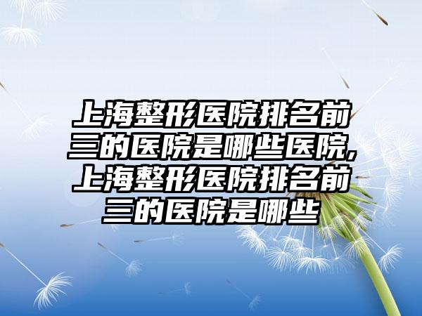 上海整形医院排名前三的医院是哪些医院,上海整形医院排名前三的医院是哪些