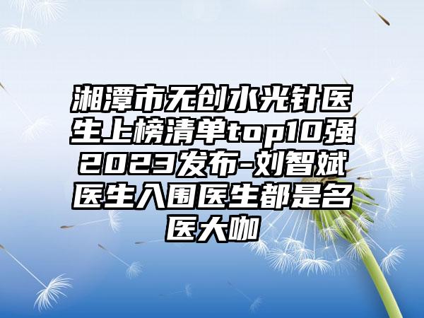 湘潭市无创水光针医生上榜清单top10强2023发布-刘智斌医生入围医生都是名医大咖